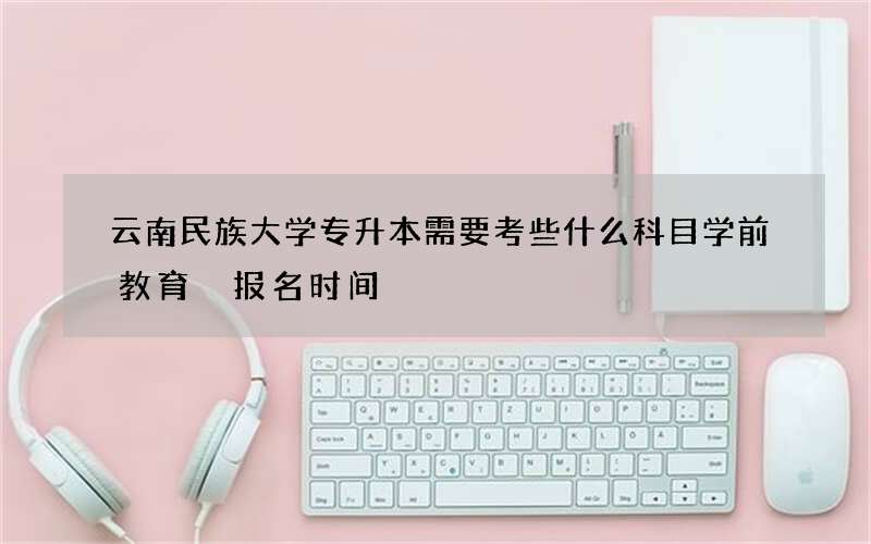 云南民族大学专升本需要考些什么科目学前教育 报名时间